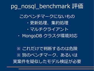 pg_nosql_benchmark 評価
このベンチマークにないもの
・更新処理、集約処理
・マルチクライアント
・ MongoDB クラスタ環境対応
※ これだけで判断するのは危険
※ 別のベンチマーク、あるいは
実案件を疑似したモデル検証が必要
 