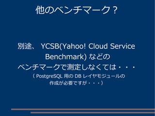 他のベンチマーク？
別途、 YCSB(Yahoo! Cloud Service
Benchmark) などの
ベンチマークで測定しなくては・・・
（ PostgreSQL 用の DB レイヤモジュールの
作成が必要ですが・・・）
 