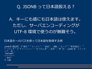 Q. JSONB って日本語扱える？
A. キーにも値にも日本語は使えます。
ただし、サーバエンコーディングが
UTF-8 環境で使うのが無難そう。
日本語キーのパスを使って日本語を取得する例
jsonb=# SELECT '{" 種別 ":" ラーメン ", " 値段 " : 650, " スープ ":" 豚骨醤油 ", "
トッピング ":[" チャーシュー "," ほうれん草 "," 海苔 "," 葱 "]}'::jsonb #> '{ トッピ
ング , 2}';
?column?
----------
" 海苔 "
(1 row)
 