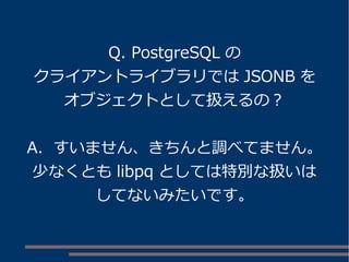 Q. PostgreSQL の
クライアントライブラリでは JSONB を
オブジェクトとして扱えるの？
A. すいません、きちんと調べてません。
少なくとも libpq としては特別な扱いは
してないみたいです。
 