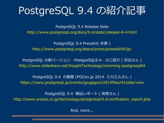 PostgreSQL 9.4 の紹介記事
PostgreSQL 9.4 Release Note
http://www.postgresql.org/docs/9.4/static/release-9-4.html
PostgreSQL 9.4 PressKit( 本家 )
http://www.postgresql.org/about/press/presskit94/jp/
PostgreSQL の新バージョン -PostgreSQL9.4- のご紹介 ( 宗近さん )
http://www.slideshare.net/InsightTechnology/incoming-postgresql94
PostgreSQL 9.4 の概要 (PGCon.jp 2014 ミカエルさん )
https://www.postgresql.jp/events/jpugpgcon2014files/A1slide/view
PostgreSQL 9.4 検証レポート ( 高塚さん )
http://www.sraoss.co.jp/technology/postgresql/9.4/verification_report.php
And, more...
 