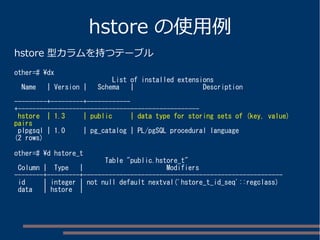 hstore の使用例
hstore 型カラムを持つテーブル
other=# dx
List of installed extensions
Name | Version | Schema | Description
---------+---------+------------
+--------------------------------------------------
hstore | 1.3 | public | data type for storing sets of (key, value)
pairs
plpgsql | 1.0 | pg_catalog | PL/pgSQL procedural language
(2 rows)
other=# d hstore_t
Table "public.hstore_t"
Column | Type | Modifiers
--------+---------+-------------------------------------------------------
id | integer | not null default nextval('hstore_t_id_seq'::regclass)
data | hstore |
 