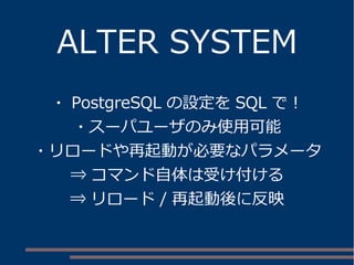 ALTER SYSTEM
・ PostgreSQL の設定を SQL で！
・スーパユーザのみ使用可能
・リロードや再起動が必要なパラメータ
⇒ コマンド自体は受け付ける
⇒ リロード / 再起動後に反映
 