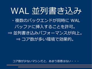 WAL 並列書き込み
・複数のバックエンドが同時に WAL
バッファに挿入することを許可。
⇒ 並列書き込みパフォーマンスが向上。
⇒ コア数が多い環境で効果的。
コア数が少ないマシンだと、あまり恩恵はない・・・
 