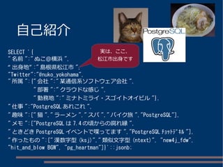 自己紹介
SELECT '{
" 名前 ":" ぬこ＠横浜 ",
“ 出身地” :" 島根県松江市 ",
"Twitter":"@nuko_yokohama",
" 所属 ":{" 会社 ":" 某通信系ソフトウェア会社 ",
" 部署 ":"...