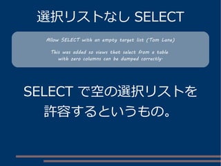 選択リストなし SELECT
SELECT で空の選択リストを
許容するというもの。
Allow SELECT with an empty target list (Tom Lane)
This was added so views that select from a table
with zero columns can be dumped correctly.
 