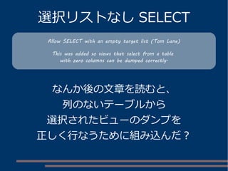 選択リストなし SELECT
なんか後の文章を読むと、
列のないテーブルから
選択されたビューのダンプを
正しく行なうために組み込んだ？
Allow SELECT with an empty target list (Tom Lane)
This was added so views that select from a table
with zero columns can be dumped correctly.
 