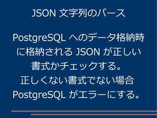 JSON 文字列のパース
PostgreSQL へのデータ格納時
に格納される JSON が正しい
書式かチェックする。
正しくない書式でない場合
PostgreSQL がエラーにする。
 