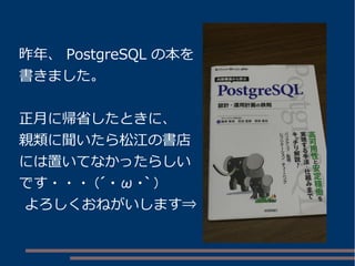 昨年、 PostgreSQL の本を
書きました。
正月に帰省したときに、
親類に聞いたら松江の書店
には置いてなかったらしい
です・・・ (´ ・ ω ・｀ )
よろしくおねがいします⇒
 