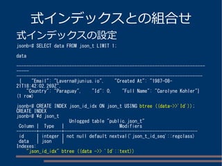 式インデックスとの組合せ
式インデックスの設定
jsonb=# SELECT data FROM json_t LIMIT 1;
data
---------------------------------------------------------------------------
-----
--------------------------------------------------------------------------
{ "Email": "Laverna@junius.io", "Created At": "1987-08-
21T18:42:02.269Z",
"Country": "Paraguay", "Id": 0, "Full Name": "Carolyne Kohler"}
(1 row)
jsonb=# CREATE INDEX json_id_idx ON json_t USING btree ((data->>'Id'));
CREATE INDEX
jsonb=# d json_t
Unlogged table "public.json_t"
Column | Type | Modifiers
--------+---------+-----------------------------------------------------
id | integer | not null default nextval('json_t_id_seq'::regclass)
data | json |
Indexes:
"json_id_idx" btree ((data ->> 'Id'::text))
 