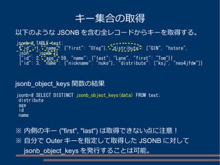 キー集合の取得
jsonb=# TABLE test;
{"id": 1, "name": {"first": "Oleg"}, "distribute": ["GIN", "hstore",
"json", "jsonb"]}
{"id": 2, "age": 59, "name": {"last": "Lane", "first": "Tom"}}
{"id": 3, "name": {"nickname": "nuko"}, "distribute": ["ksj", "neo4jfdw"]}
jsonb=# SELECT DISTINCT jsonb_object_keys(data) FROM test;
distribute
age
id
name
以下のような JSONB を含む全レコードからキーを取得する。
jsonb_object_keys 関数の結果
※ 内側のキー ("first", "last") は取得できない点に注意！
※ 自分で Outer キーを指定して取得した JSONB に対して
　 jsonb_object_keys を発行することは可能。
 