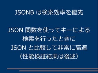 JSONB は検索効率を優先
JSON 関数を使ってキーによる
検索を行ったときに
JSON と比較して非常に高速
（性能検証結果は後述）
 