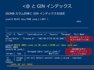 <@ と GIN インデックス
JSONB カラム自体に GIN インデックスを設定
jsonb=# SELECT data FROM jsonb_t LIMIT 1;
data
------------------------------------------------------------------------------
--
----------------------------------------------------------
{"Id": 0, "Email": "Laverna@junius.io", "Country": "Paraguay", "Full Name":
"Ca
rolyne Kohler", "Created At": "1987-08-21T18:42:02.269Z"}
(1 row)
jsonb=# CREATE INDEX jsonb_idx ON jsonb_t USING gin (data jsonb_ops);
CREATE INDEX
jsonb=# d jsonb_t
Unlogged table "public.jsonb_t"
Column | Type | Modifiers
--------+---------+------------------------------------------------------
id | integer | not null default nextval('jsonb_t_id_seq'::regclass)
data | jsonb |
Indexes:
"jsonb_idx" gin (data)
JSONB 型用の
GIN インデックス
メソッドの指定
実は指定しなくても
後述の演算子は OK
 