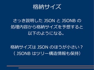 格納サイズ
さっき説明した JSON と JSONB の
処理内容から格納サイズを予想すると
以下のようになる。
格納サイズは JSON のほうが小さい？
（ JSONB はツリー構造情報も保持）
 