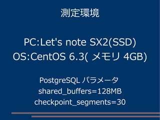 測定環境
PC:Let's note SX2(SSD)
OS:CentOS 6.3( メモリ 4GB)
PostgreSQL パラメータ
shared_buffers=128MB
checkpoint_segments=30
 