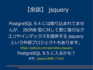 【余談】 jsquery
PostgreSQL 9.4 には取り込まれてませ
んが、 JSONB 型に対して更に強力なク
エリやインデックスを提供する jsquery
という外部プロジェクトもあります。
https://github.com/akorotkov/jsquery
PostgreSQL 9.5 に入るかも？
参考：jsqueryを使ってみた
 