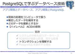 PostgreSQLで学ぶデータベース技術
現実の処理をコンピュータで扱う
確定したデータを維持する
どのデータを最新とするか
【ハイレベル】 ACIDの原則
Japan PostgreSQL User's Group 16
アプリ開発とデータベース、アプリ開発とPostgreSQL
 システムの中核を担うデータベース
 RDBMSが得意な処理、苦手な処理
 トランザクションを理解する
 PostgreSQLを選択する理由
目次
 