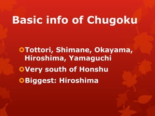 Basic info of Chugoku 
Tottori, Shimane, Okayama, 
Hiroshima, Yamaguchi 
Very south of Honshu 
Biggest: Hiroshima 
 