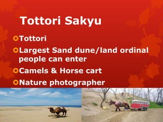 Tottori Sakyu 
Tottori 
Largest Sand dune/land ordinal 
people can enter 
Camels & Horse cart 
Nature photographer 
 