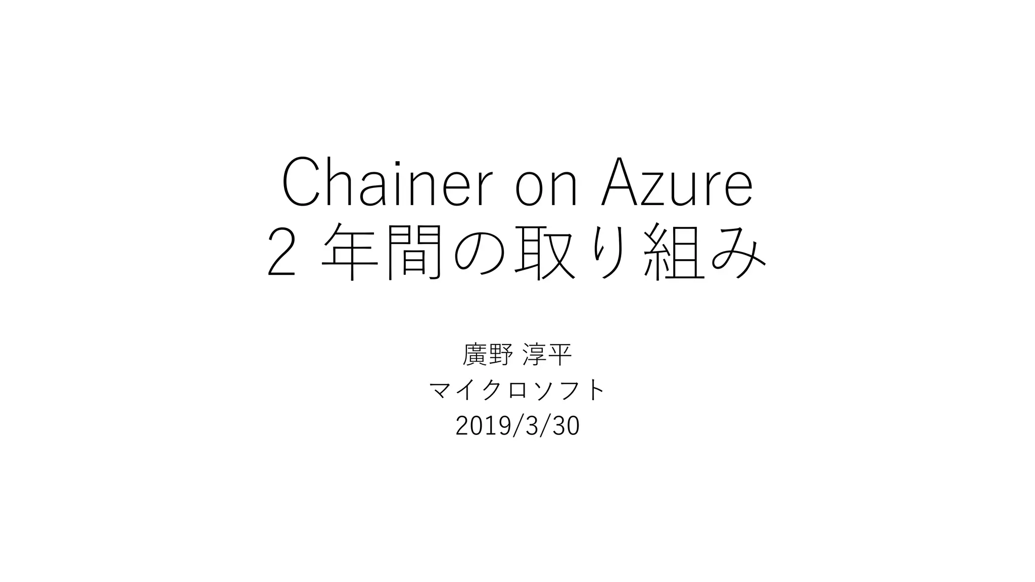 Chainer on Azure
2 年間の取り組み
廣野 淳平
マイクロソフト
2019/3/30
 