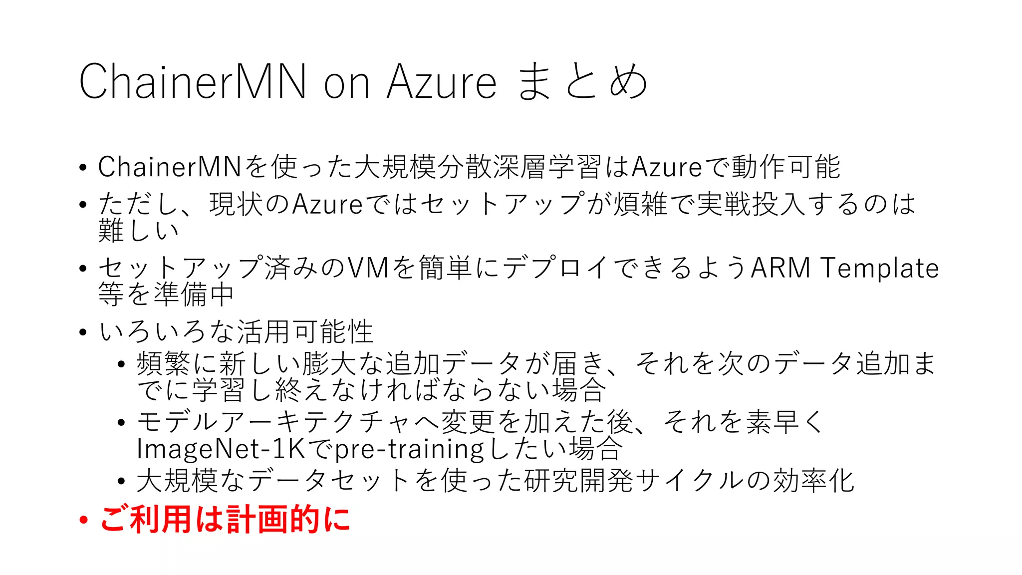 ChainerMN on Azure まとめ
• ChainerMNを使った大規模分散深層学習はAzureで動作可能
• ただし、現状のAzureではセットアップが煩雑で実戦投入するのは
難しい
• セットアップ済みのVMを簡単にデプロイできるようARM Template
等を準備中
• いろいろな活用可能性
• 頻繁に新しい膨大な追加データが届き、それを次のデータ追加ま
でに学習し終えなければならない場合
• モデルアーキテクチャへ変更を加えた後、それを素早く
ImageNet-1Kでpre-trainingしたい場合
• 大規模なデータセットを使った研究開発サイクルの効率化
• ご利用は計画的に
 