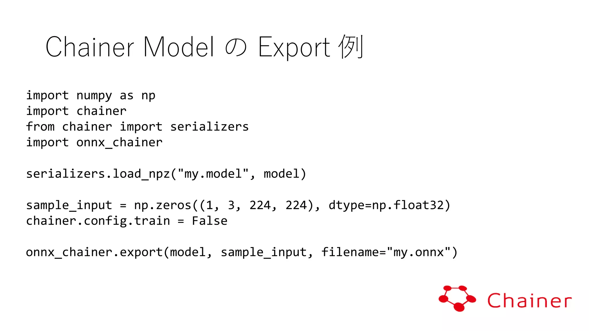 import numpy as np
import chainer
from chainer import serializers
import onnx_chainer
serializers.load_npz("my.model", model)
sample_input = np.zeros((1, 3, 224, 224), dtype=np.float32)
chainer.config.train = False
onnx_chainer.export(model, sample_input, filename="my.onnx")
Chainer Model の Export 例
 
