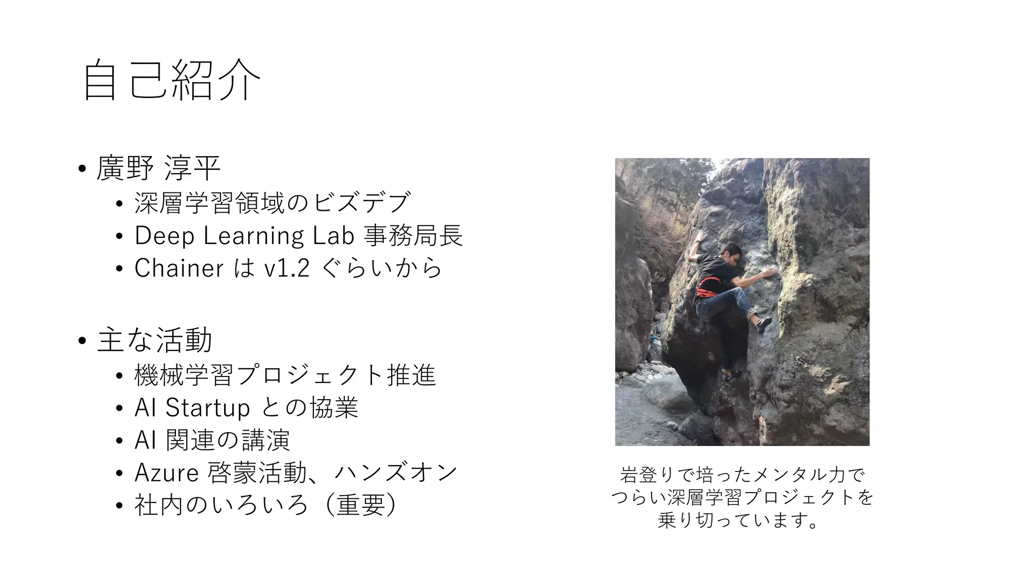 自己紹介
• 廣野 淳平
• 深層学習領域のビズデブ
• Deep Learning Lab 事務局長
• Chainer は v1.2 ぐらいから
• 主な活動
• 機械学習プロジェクト推進
• AI Startup との協業
• AI 関連の講演
• Azure 啓蒙活動、ハンズオン
• 社内のいろいろ（重要）
岩登りで培ったメンタル力で
つらい深層学習プロジェクトを
乗り切っています。
 