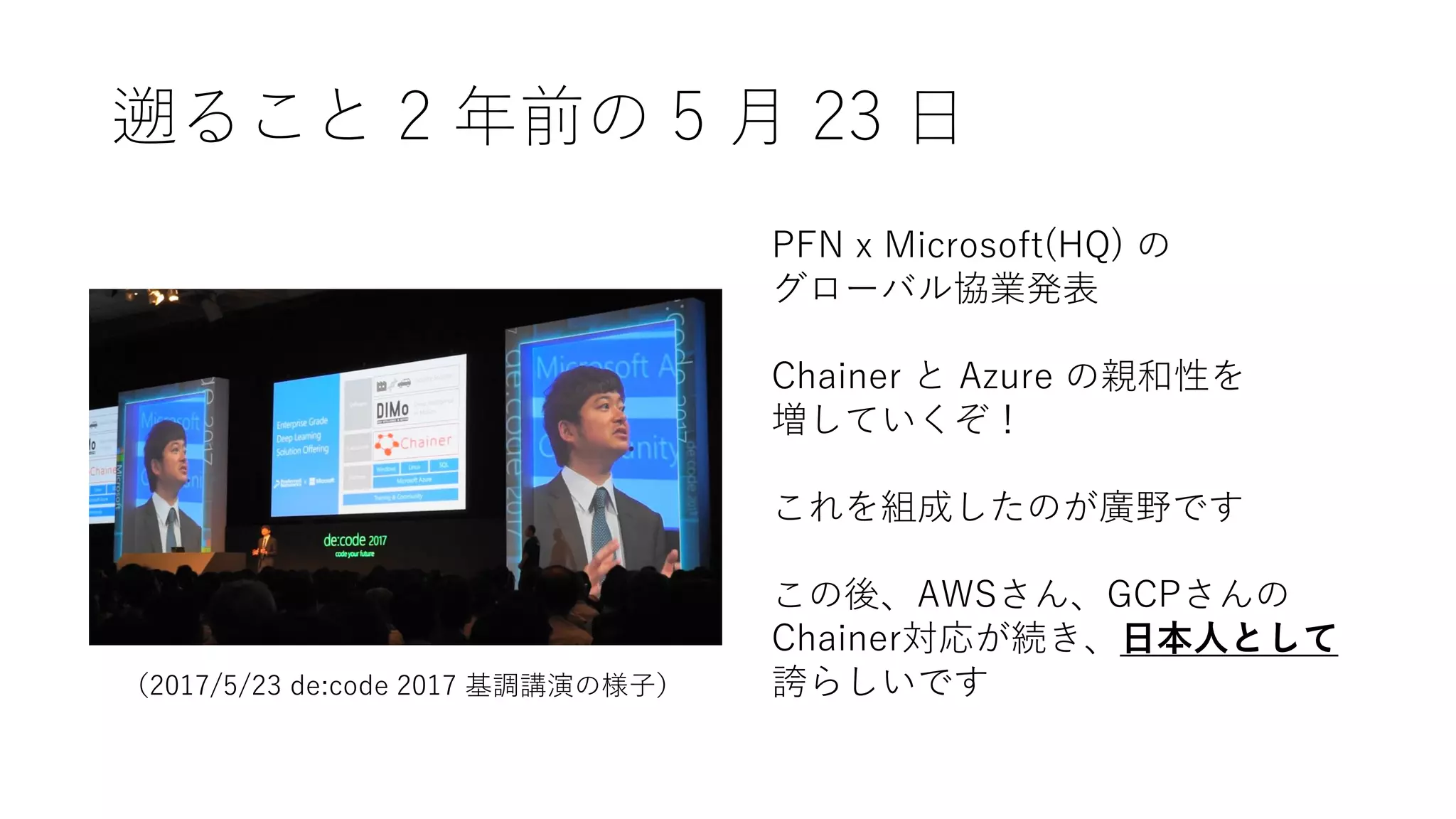 遡ること 2 年前の 5 月 23 日
PFN x Microsoft(HQ) の
グローバル協業発表
Chainer と Azure の親和性を
増していくぞ！
これを組成したのが廣野です
この後、AWSさん、GCPさんの
Chainer対応が続き、日本人として
誇らしいです（2017/5/23 de:code 2017 基調講演の様子）
 