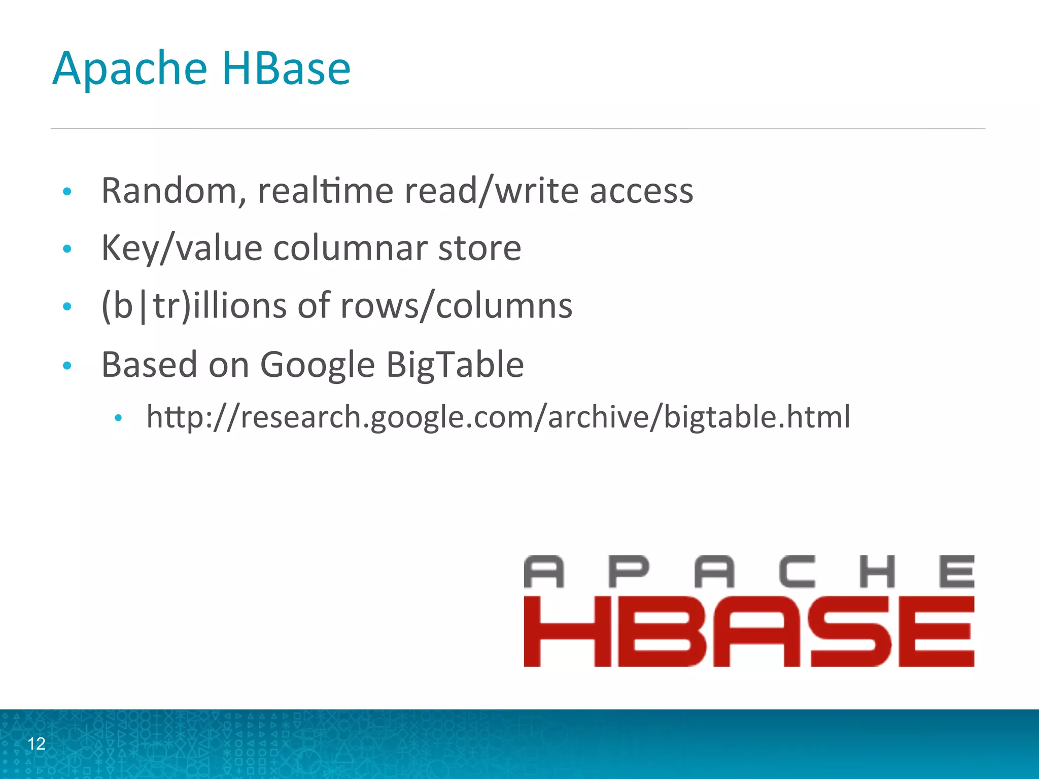 Apache	
  HBase	
  
•  Random,	
  realLme	
  read/write	
  access	
  
•  Key/value	
  columnar	
  store	
  
•  (b|tr)illions	
  of	
  rows/columns	
  
•  Based	
  on	
  Google	
  BigTable	
  
•  hQp://research.google.com/archive/bigtable.html	
  
12
 