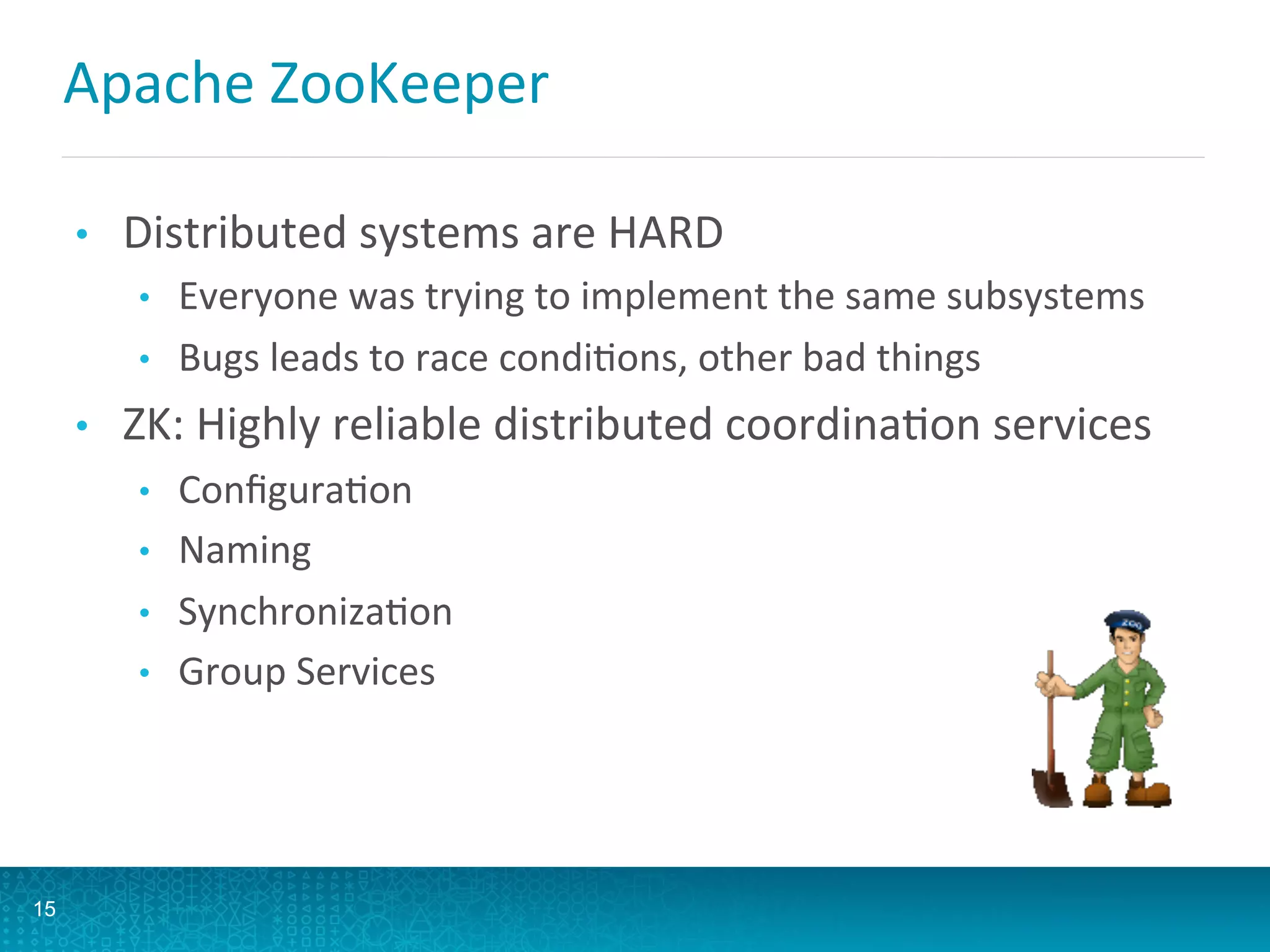 Apache	
  ZooKeeper	
  
•  Distributed	
  systems	
  are	
  HARD	
  
•  Everyone	
  was	
  trying	
  to	
  implement	
  the	
  same	
  subsystems	
  
•  Bugs	
  leads	
  to	
  race	
  condiLons,	
  other	
  bad	
  things	
  
•  ZK:	
  Highly	
  reliable	
  distributed	
  coordinaLon	
  services	
  
•  ConﬁguraLon	
  
•  Naming	
  
•  SynchronizaLon	
  
•  Group	
  Services	
  
15
 