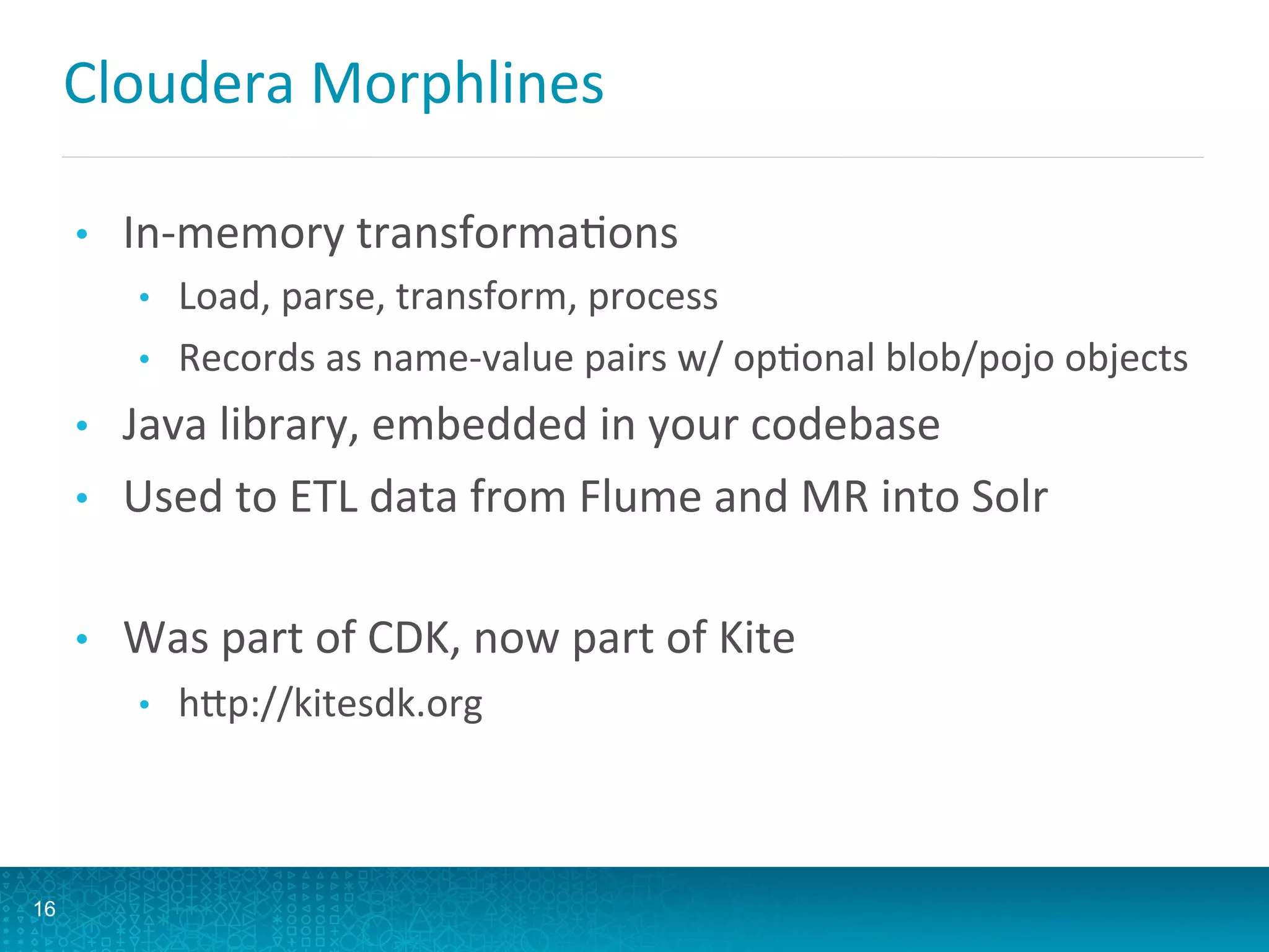 Cloudera	
  Morphlines	
  
•  In-­‐memory	
  transformaLons	
  
•  Load,	
  parse,	
  transform,	
  process	
  
•  Records	
  as	
  name-­‐value	
  pairs	
  w/	
  opLonal	
  blob/pojo	
  objects	
  
•  Java	
  library,	
  embedded	
  in	
  your	
  codebase	
  
•  Used	
  to	
  ETL	
  data	
  from	
  Flume	
  and	
  MR	
  into	
  Solr	
  
•  Was	
  part	
  of	
  CDK,	
  now	
  part	
  of	
  Kite	
  
•  hQp://kitesdk.org	
  
16
 