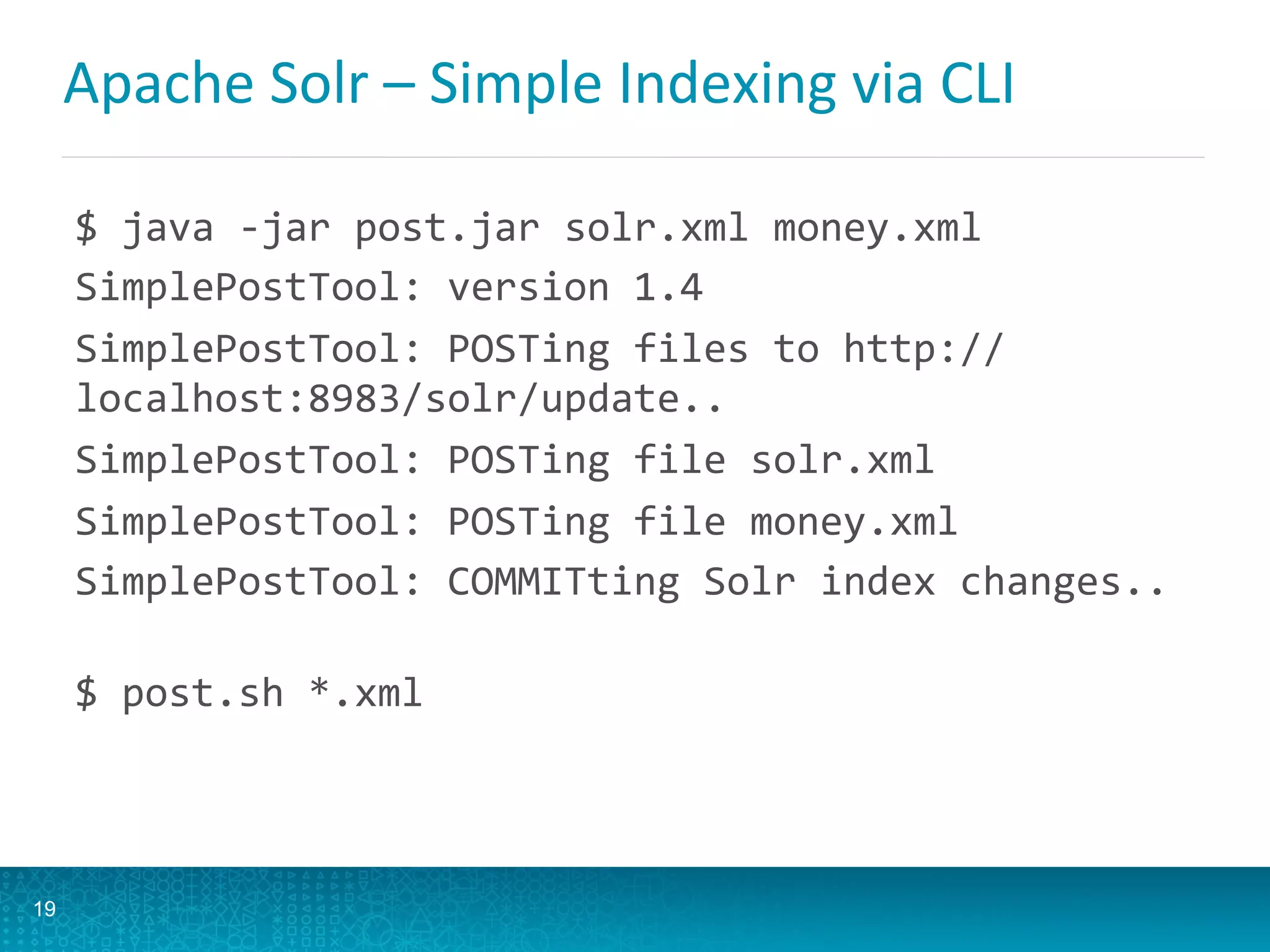 Apache	
  Solr	
  –	
  Simple	
  Indexing	
  via	
  CLI 	
  	
  
$	
  java	
  -­‐jar	
  post.jar	
  solr.xml	
  money.xml	
  
SimplePostTool:	
  version	
  1.4	
  
SimplePostTool:	
  POSTing	
  files	
  to	
  http://
localhost:8983/solr/update..	
  
SimplePostTool:	
  POSTing	
  file	
  solr.xml	
  
SimplePostTool:	
  POSTing	
  file	
  money.xml	
  
SimplePostTool:	
  COMMITting	
  Solr	
  index	
  changes..	
  
	
  
$	
  post.sh	
  *.xml	
  
19
 