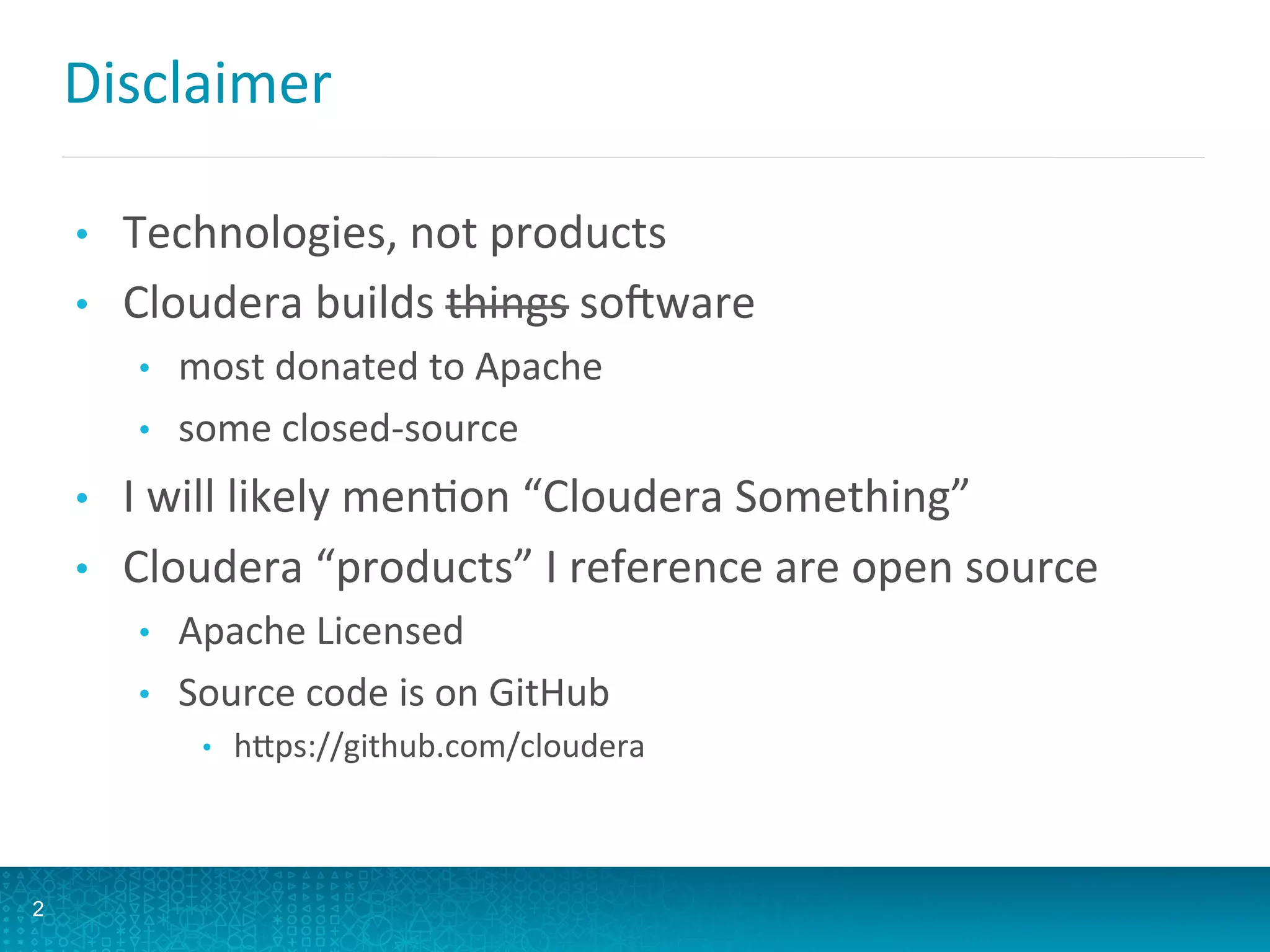 Disclaimer	
  
•  Technologies,	
  not	
  products	
  
•  Cloudera	
  builds	
  things	
  soGware	
  
•  most	
  donated	
  to	
  Apache	
  
•  some	
  closed-­‐source	
  
•  I	
  will	
  likely	
  menLon	
  “Cloudera	
  Something”	
  
•  Cloudera	
  “products”	
  I	
  reference	
  are	
  open	
  source	
  
•  Apache	
  Licensed	
  
•  Source	
  code	
  is	
  on	
  GitHub	
  
•  hQps://github.com/cloudera	
  
2
 
