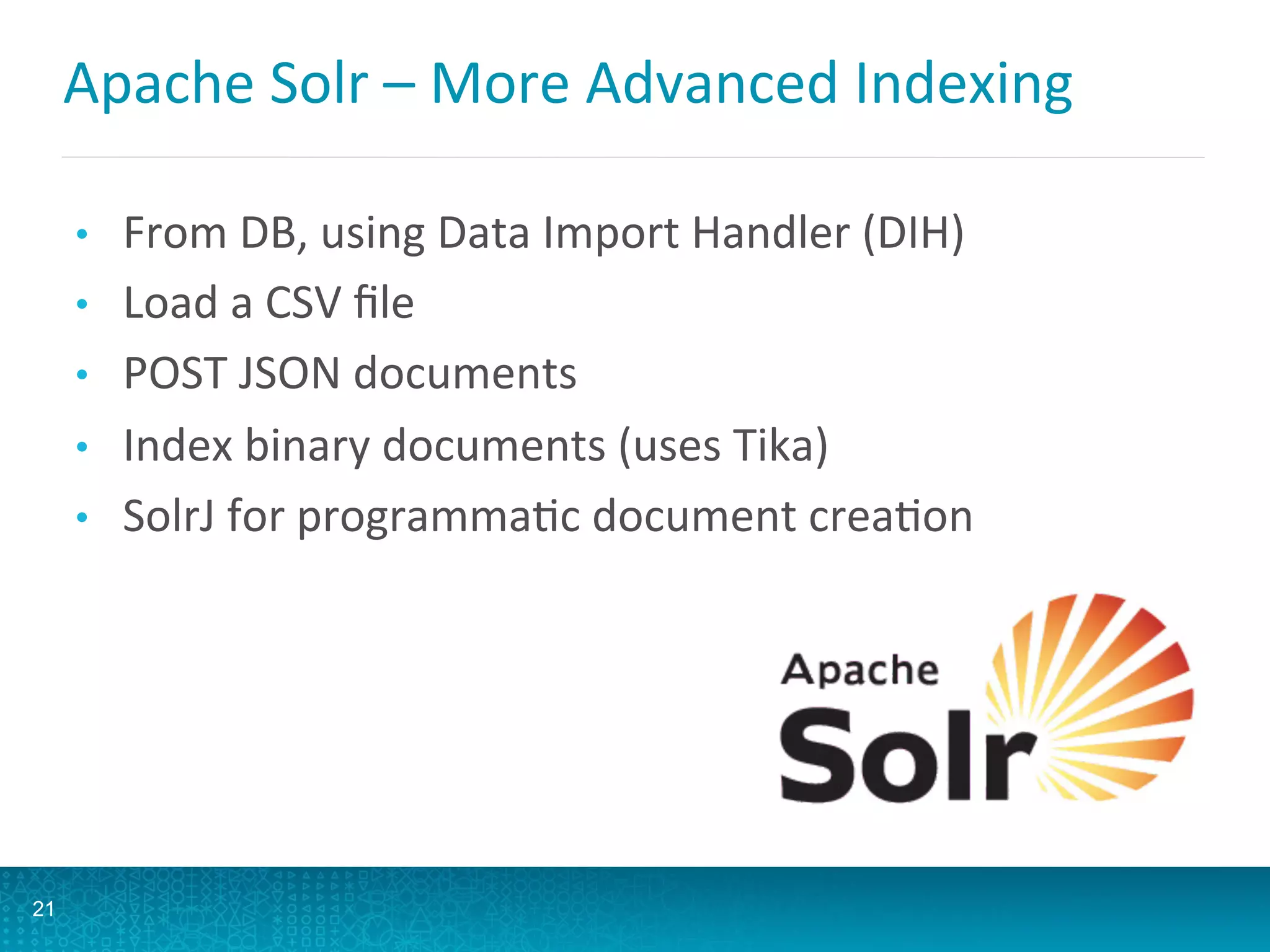 Apache	
  Solr	
  –	
  More	
  Advanced	
  Indexing	
  
•  From	
  DB,	
  using	
  Data	
  Import	
  Handler	
  (DIH)	
  
•  Load	
  a	
  CSV	
  ﬁle	
  
•  POST	
  JSON	
  documents	
  
•  Index	
  binary	
  documents	
  (uses	
  Tika)	
  
•  SolrJ	
  for	
  programmaLc	
  document	
  creaLon	
  
21
 