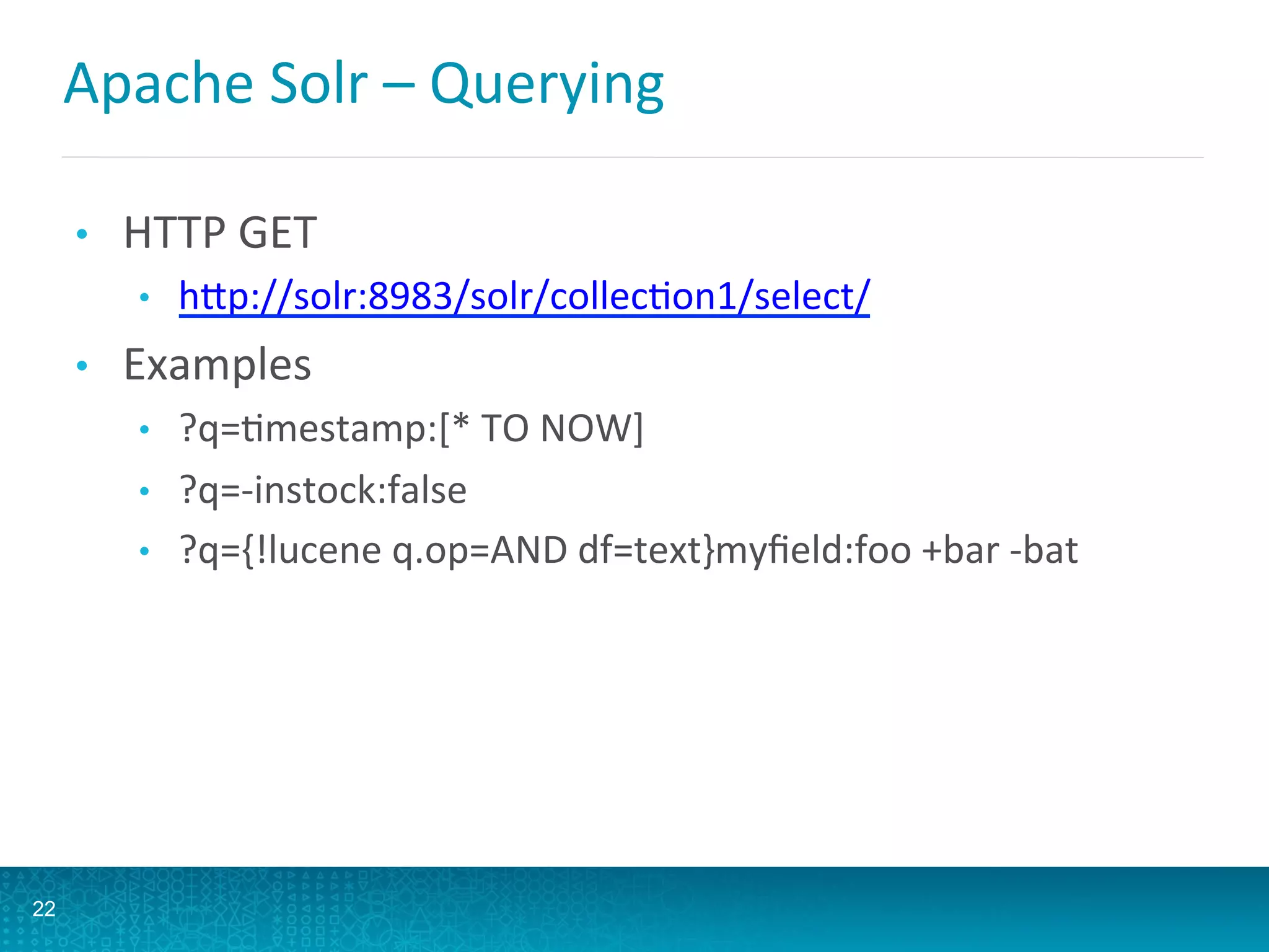 Apache	
  Solr	
  –	
  Querying	
  
•  HTTP	
  GET	
  
•  hQp://solr:8983/solr/collecLon1/select/	
  
•  Examples	
  
•  ?q=Lmestamp:[*	
  TO	
  NOW]	
  
•  ?q=-­‐instock:false	
  
•  ?q={!lucene	
  q.op=AND	
  df=text}myﬁeld:foo	
  +bar	
  -­‐bat	
  
22
 