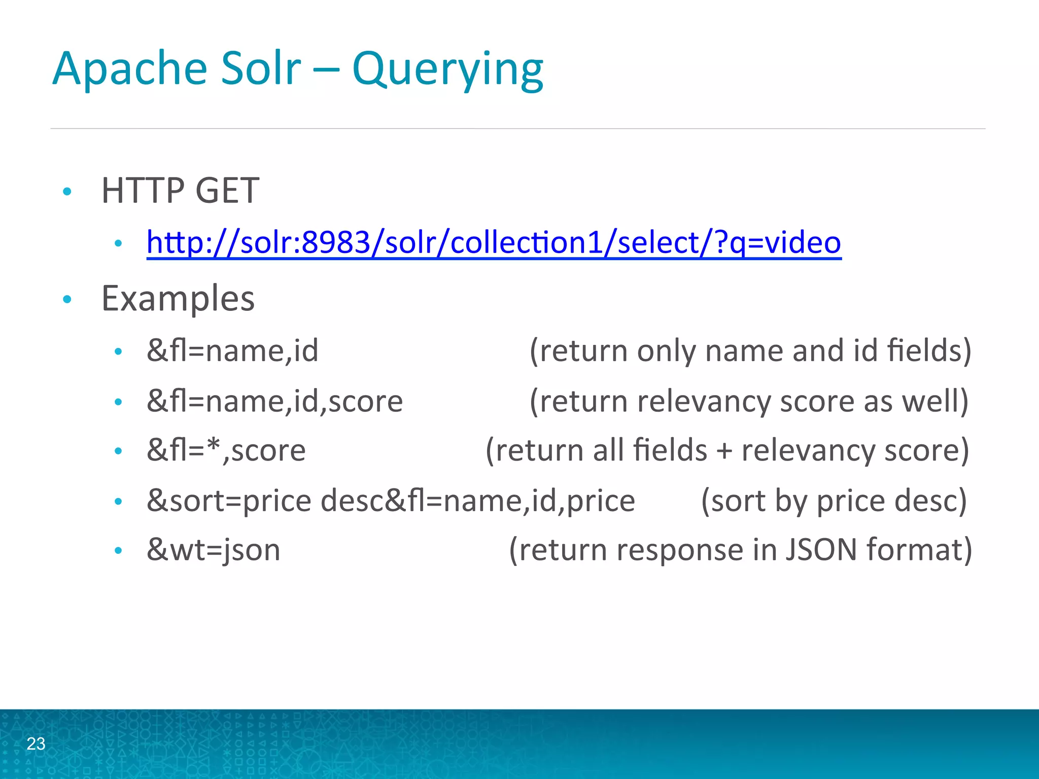 Apache	
  Solr	
  –	
  Querying	
  
•  HTTP	
  GET	
  
•  hQp://solr:8983/solr/collecLon1/select/?q=video	
  
•  Examples	
  
•  ﬂ=name,id	
   	
   	
   	
   	
  (return	
  only	
  name	
  and	
  id	
  ﬁelds)	
  
•  ﬂ=name,id,score	
   	
   	
   	
  (return	
  relevancy	
  score	
  as	
  well)	
  
•  ﬂ=*,score	
  	
   	
   	
   	
  	
  (return	
  all	
  ﬁelds	
  +	
  relevancy	
  score)	
  
•  sort=price	
  descﬂ=name,id,price	
   	
  	
  	
  (sort	
  by	
  price	
  desc)	
  	
  
•  wt=json 	
   	
   	
   	
  	
  	
  	
  	
  (return	
  response	
  in	
  JSON	
  format)	
  
23
 