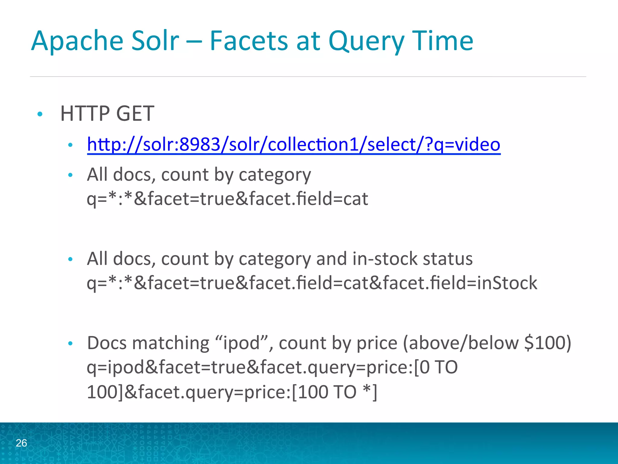 Apache	
  Solr	
  –	
  Facets	
  at	
  Query	
  Time 	
  	
  
•  HTTP	
  GET	
  
•  hQp://solr:8983/solr/collecLon1/select/?q=video	
  
•  All	
  docs,	
  count	
  by	
  category	
  
q=*:*facet=truefacet.ﬁeld=cat	
  
•  All	
  docs,	
  count	
  by	
  category	
  and	
  in-­‐stock	
  status	
  
q=*:*facet=truefacet.ﬁeld=catfacet.ﬁeld=inStock	
  
•  Docs	
  matching	
  “ipod”,	
  count	
  by	
  price	
  (above/below	
  $100)	
  
q=ipodfacet=truefacet.query=price:[0	
  TO	
  
100]facet.query=price:[100	
  TO	
  *]	
  	
  	
  
26
 