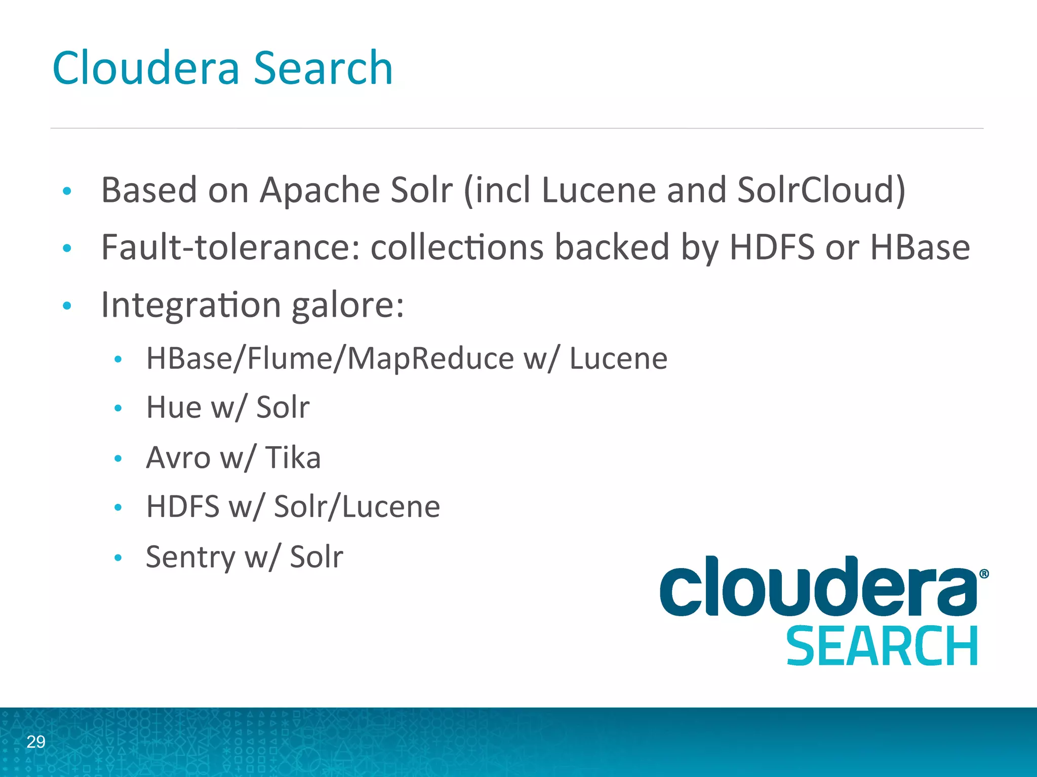 Cloudera	
  Search	
  
•  Based	
  on	
  Apache	
  Solr	
  (incl	
  Lucene	
  and	
  SolrCloud)	
  
•  Fault-­‐tolerance:	
  collecLons	
  backed	
  by	
  HDFS	
  or	
  HBase	
  
•  IntegraLon	
  galore:	
  
•  HBase/Flume/MapReduce	
  w/	
  Lucene	
  
•  Hue	
  w/	
  Solr	
  
•  Avro	
  w/	
  Tika	
  
•  HDFS	
  w/	
  Solr/Lucene	
  
•  Sentry	
  w/	
  Solr	
  
	
  
29
 