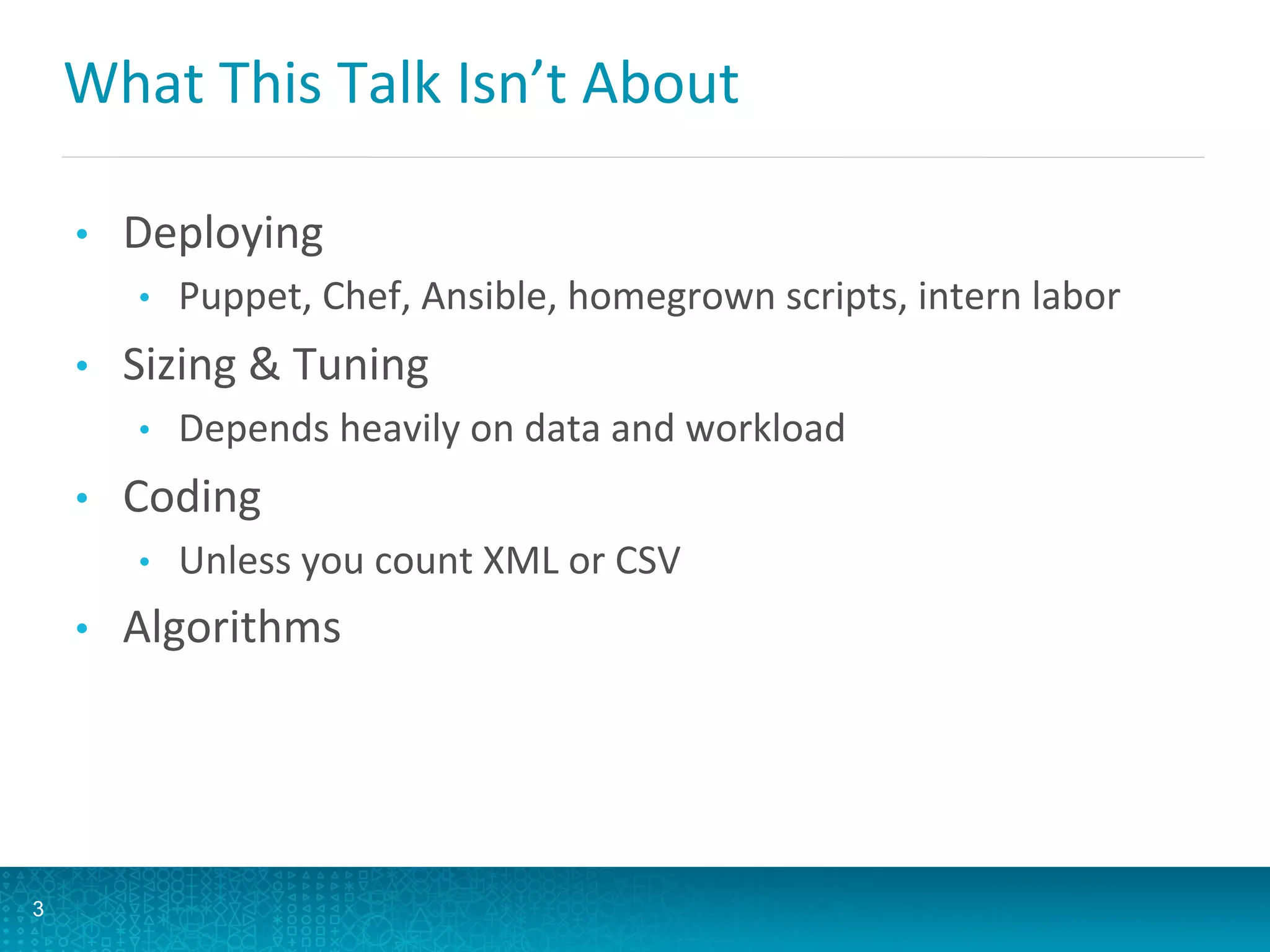 What	
  This	
  Talk	
  Isn’t	
  About	
  
•  Deploying	
  
•  Puppet,	
  Chef,	
  Ansible,	
  homegrown	
  scripts,	
  intern	
  labor	
  
•  Sizing	
  &	
  Tuning	
  
•  Depends	
  heavily	
  on	
  data	
  and	
  workload	
  
•  Coding	
  
•  Unless	
  you	
  count	
  XML	
  or	
  CSV	
  
•  Algorithms	
  
3
 