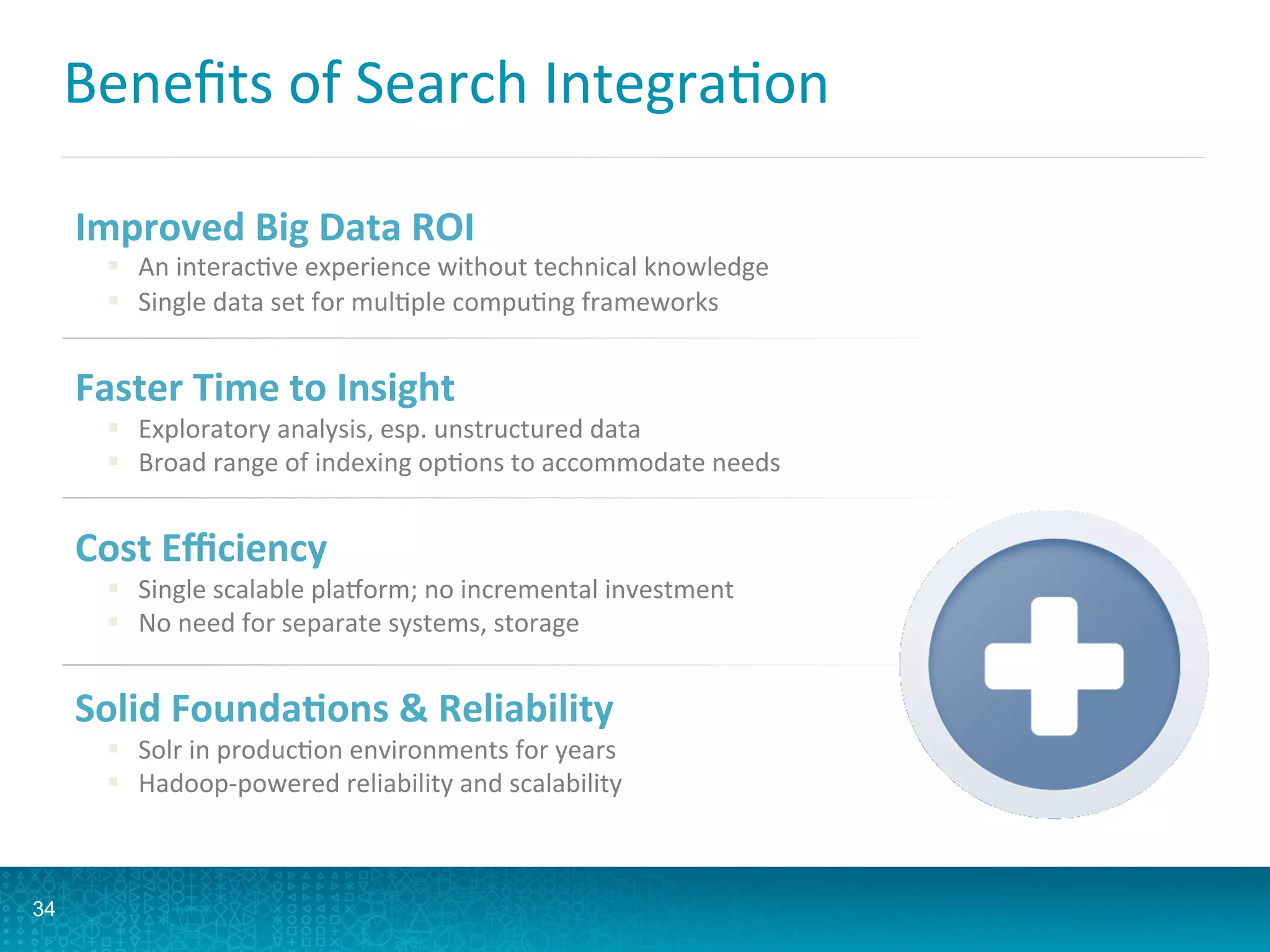 Beneﬁts	
  of	
  Search	
  IntegraLon	
  
34
Improved	
  Big	
  Data	
  ROI	
  
§  An	
  interacLve	
  experience	
  without	
  technical	
  knowledge	
  
§  Single	
  data	
  set	
  for	
  mulLple	
  compuLng	
  frameworks	
  
Faster	
  Time	
  to	
  Insight	
  
§  Exploratory	
  analysis,	
  esp.	
  unstructured	
  data	
  
§  Broad	
  range	
  of	
  indexing	
  opLons	
  to	
  accommodate	
  needs	
  
Cost	
  Eﬃciency	
  
§  Single	
  scalable	
  plaporm;	
  no	
  incremental	
  investment	
  
§  No	
  need	
  for	
  separate	
  systems,	
  storage	
  
Solid	
  Founda5ons	
  	
  Reliability	
  
§  Solr	
  in	
  producLon	
  environments	
  for	
  years	
  
§  Hadoop-­‐powered	
  reliability	
  and	
  scalability	
  
 