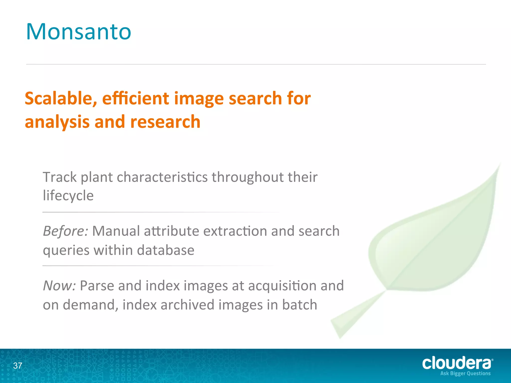 Monsanto	
  
37
Scalable,	
  eﬃcient	
  image	
  search	
  for	
  
analysis	
  and	
  research	
  
Track	
  plant	
  characterisLcs	
  throughout	
  their	
  
lifecycle	
  
Before:	
  Manual	
  aQribute	
  extracLon	
  and	
  search	
  
queries	
  within	
  database	
  
Now:	
  Parse	
  and	
  index	
  images	
  at	
  acquisiLon	
  and	
  
on	
  demand,	
  index	
  archived	
  images	
  in	
  batch	
  
 