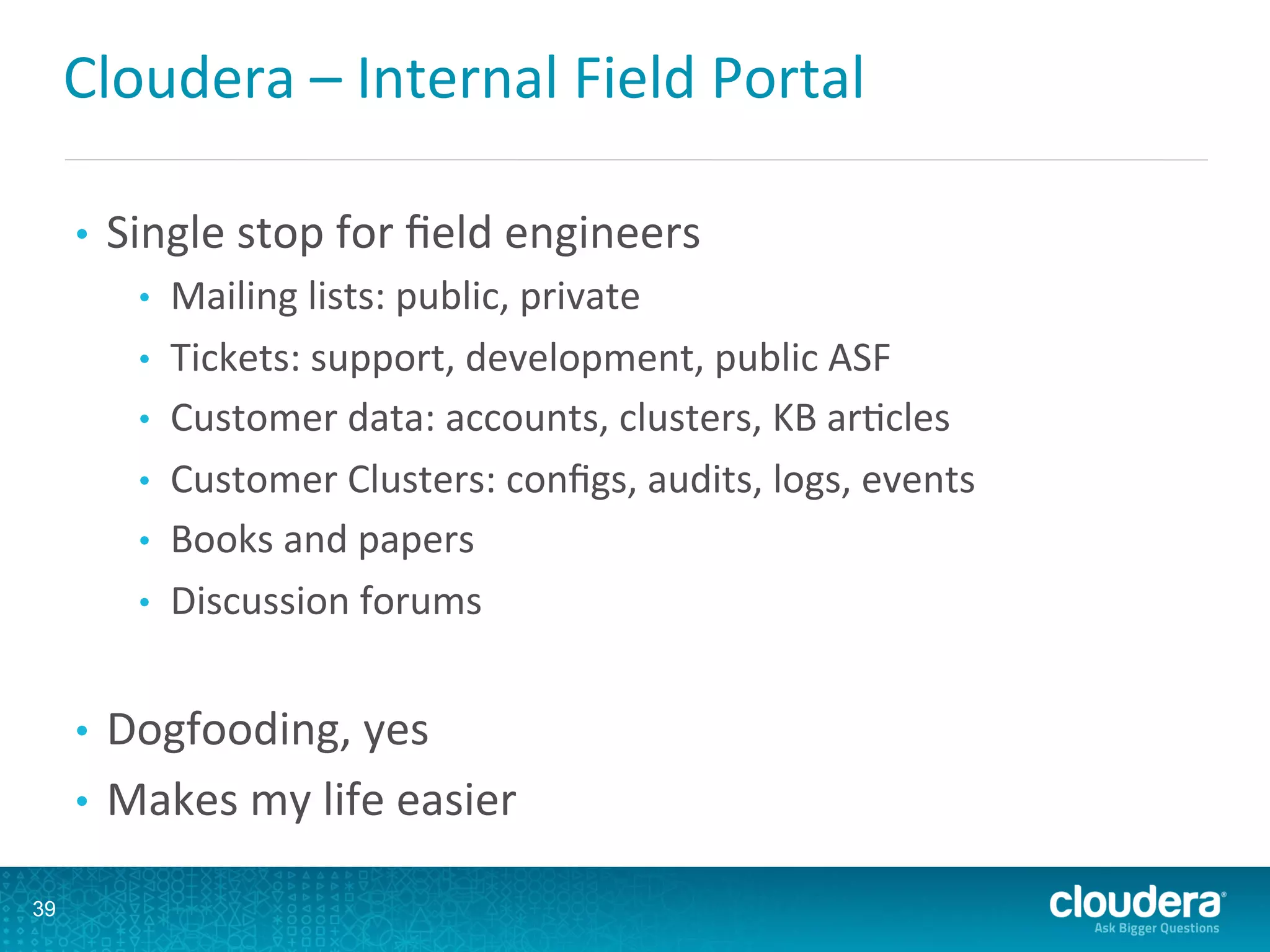 Cloudera	
  –	
  Internal	
  Field	
  Portal	
  
•  Single	
  stop	
  for	
  ﬁeld	
  engineers	
  
•  Mailing	
  lists:	
  public,	
  private	
  
•  Tickets:	
  support,	
  development,	
  public	
  ASF	
  
•  Customer	
  data:	
  accounts,	
  clusters,	
  KB	
  arLcles	
  
•  Customer	
  Clusters:	
  conﬁgs,	
  audits,	
  logs,	
  events	
  
•  Books	
  and	
  papers	
  
•  Discussion	
  forums	
  
•  Dogfooding,	
  yes	
  
•  Makes	
  my	
  life	
  easier	
  
39
 