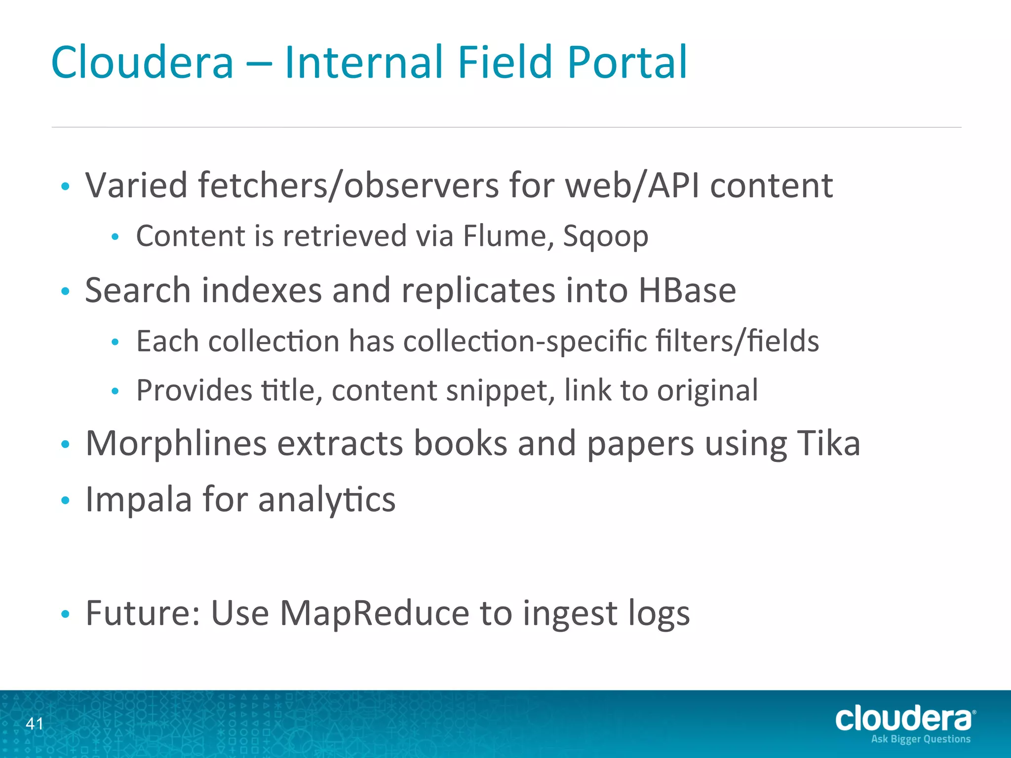 Cloudera	
  –	
  Internal	
  Field	
  Portal	
  
•  Varied	
  fetchers/observers	
  for	
  web/API	
  content	
  
•  Content	
  is	
  retrieved	
  via	
  Flume,	
  Sqoop	
  
•  Search	
  indexes	
  and	
  replicates	
  into	
  HBase	
  
•  Each	
  collecLon	
  has	
  collecLon-­‐speciﬁc	
  ﬁlters/ﬁelds	
  
•  Provides	
  Ltle,	
  content	
  snippet,	
  link	
  to	
  original	
  
•  Morphlines	
  extracts	
  books	
  and	
  papers	
  using	
  Tika	
  
•  Impala	
  for	
  analyLcs	
  
•  Future:	
  Use	
  MapReduce	
  to	
  ingest	
  logs	
  
41
 