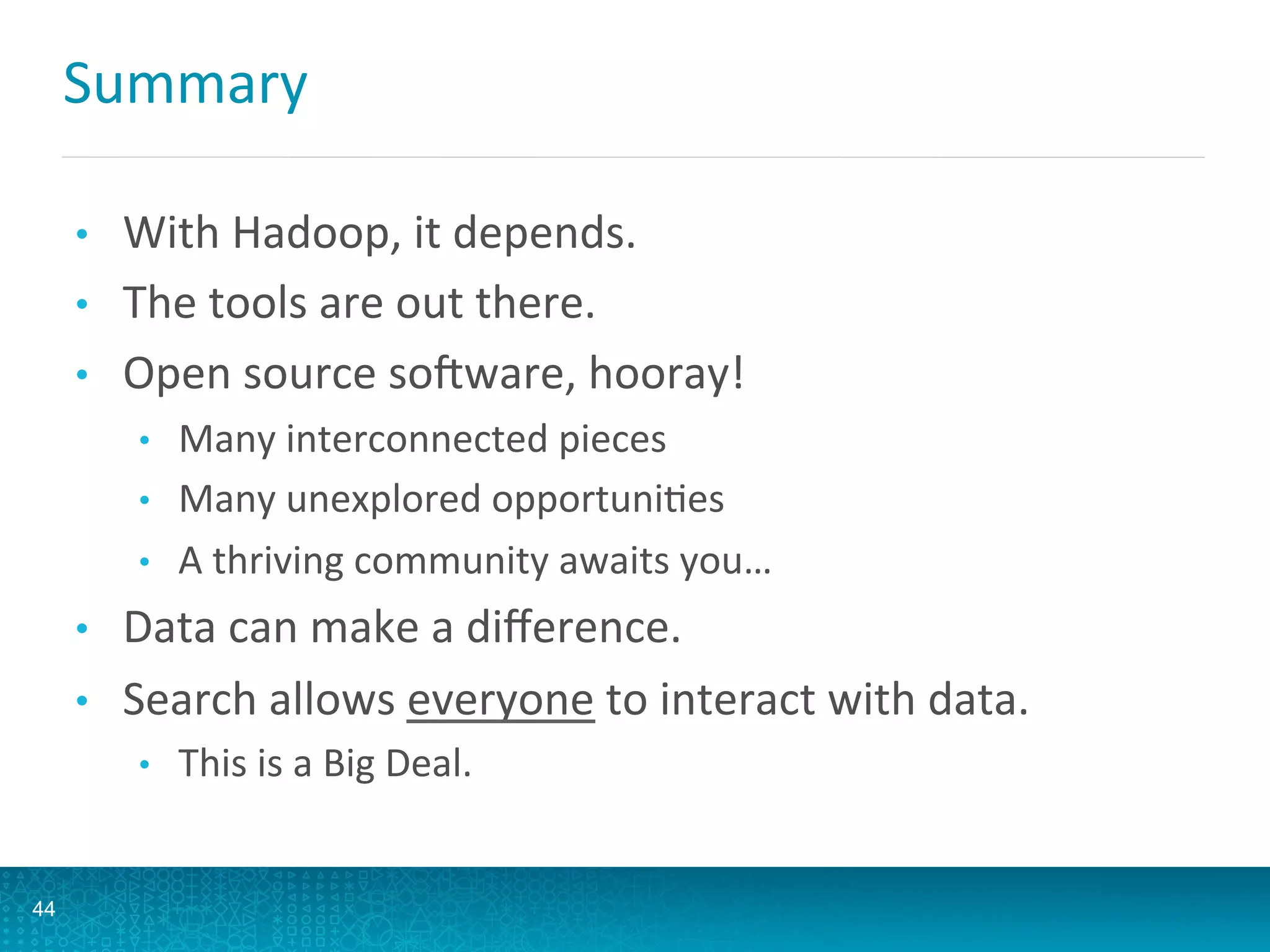 Summary	
  
•  With	
  Hadoop,	
  it	
  depends.	
  
•  The	
  tools	
  are	
  out	
  there.	
  
•  Open	
  source	
  soGware,	
  hooray!	
  
•  Many	
  interconnected	
  pieces	
  
•  Many	
  unexplored	
  opportuniLes	
  
•  A	
  thriving	
  community	
  awaits	
  you…	
  
•  Data	
  can	
  make	
  a	
  diﬀerence.	
  
•  Search	
  allows	
  everyone	
  to	
  interact	
  with	
  data.	
  
•  This	
  is	
  a	
  Big	
  Deal.	
  
44
 