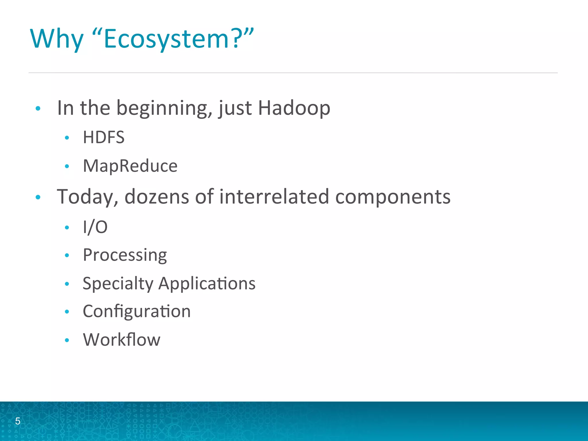 Why	
  “Ecosystem?”	
  
•  In	
  the	
  beginning,	
  just	
  Hadoop	
  
•  HDFS	
  
•  MapReduce	
  
•  Today,	
  dozens	
  of	
  interrelated	
  components	
  
•  I/O	
  
•  Processing	
  
•  Specialty	
  ApplicaLons	
  
•  ConﬁguraLon	
  
•  Workﬂow	
  
5
 