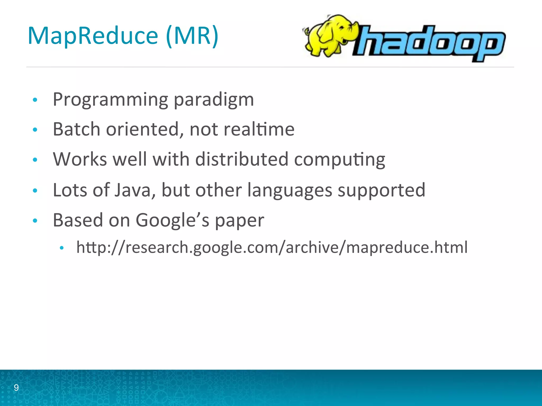 MapReduce	
  (MR)	
  
•  Programming	
  paradigm	
  
•  Batch	
  oriented,	
  not	
  realLme	
  
•  Works	
  well	
  with	
  distributed	
  compuLng	
  
•  Lots	
  of	
  Java,	
  but	
  other	
  languages	
  supported	
  
•  Based	
  on	
  Google’s	
  paper	
  
•  hQp://research.google.com/archive/mapreduce.html	
  
9
 