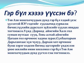 Чиний альбомд өвөө эмээгийн чинь зураг бий юу?Гэр бүл хэзээ үүссэн бэ?Төв Ази монголчуудын дунд гэр бүл хэдий үеэс үүсэлтэй ВЭ? гэдгийг  судлаачид сурвалж бичиг,түүхийн дурсгалт зүйлсийг судлах явцдаа тогтоожээ.Үүнд :Дорнод  аймгийн Халх гол сумын нутгаас  сууц, Говь-алтай аймгийн Цагаан гол орчмоос хадны зураг,Сүхбаатарын Дарьгангаас хүн чулуу, Дархан хот орчмоос булш зэрэг олдсон бөгөөд эдгээрийг үндэслэн 5000 жилийн өмнө хосолмол гэр бүл Төв Ази монголчуудын дунд үүсчээ гэж тогтоожээ.МОНГОЛЧУУД “УГИЙГ НЬ УДМААР НЬ” ”УГАА МЭДЭХГҮЙ ХҮН,УСАА МЭДЭХГҮЙ МАЛ”, ”УХААН ОРЖ УРГАА ТАНИНА “, ”УДАМ ХОЛДВОЛ УХААН НЭМНЭ” ГЭЖ ЯРИЛЦДАГ БИЛЭЭ.