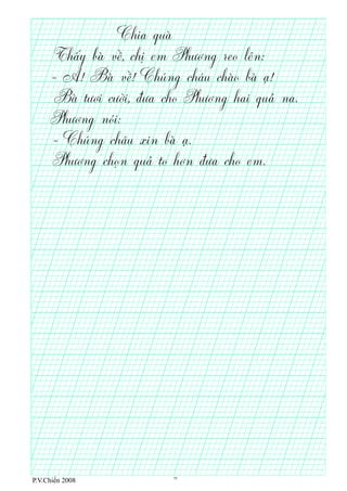 Chia quà
Thấy bà về, chị em Phương reo lên:
- A! Bà về! Chúng cháu chào bà ạ!
Bà tươi cười, đưa cho Phương hai quả na.
Phương nói:
- Chúng cháu xin bà ạ.
Phương chọn quả to hơn đưa cho em.
P.V.Chiến 2008 11
 