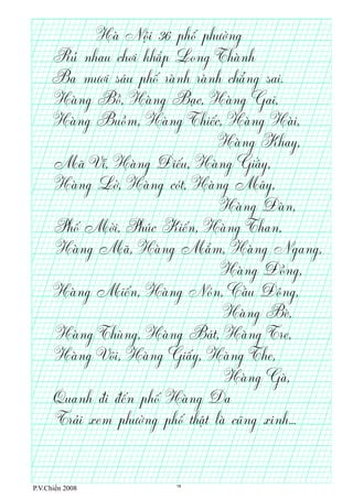 P.V.Chiến 2008
Hà Nội 36 phố phường
Rủ nhau chơi khắp Long Thành
Ba mươi sáu phố rành rành chẳng sai.
Hàng Bồ, Hàng Bạc, Hàng Gai,
Hàng Buồm, Hàng Thiếc, Hàng Hài,
Mã Vĩ, Hàng ế ầĐi u, Hàng Gi y,
Hàng Lờ, Hàng cót, Hàng Mây,
Phố Mời, Phúc Kiến, Hàng Than,
Hàng Mã, Hàng Mắm, Hàng Ngang,
Hàng Miến, Hàng Nón, Cầu ông,Đ
Hàng Thùng, Hàng Bát, Hàng Tre,
Hàng Vôi, Hàng Giấy, Hàng The,
Quanh ế ốđi đ n ph Hàng Da
Trải xem phường phố thật là cũng xinh...
Hàng Gà,
Hàng Bè,
Hàng ồĐ ng,
Hàng Đàn,
Hàng Khay,
18
 