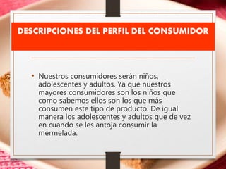 DESCRIPCIONES DEL PERFIL DEL CONSUMIDOR
• Nuestros consumidores serán niños,
adolescentes y adultos. Ya que nuestros
mayores consumidores son los niños que
como sabemos ellos son los que más
consumen este tipo de producto. De igual
manera los adolescentes y adultos que de vez
en cuando se les antoja consumir la
mermelada.
 